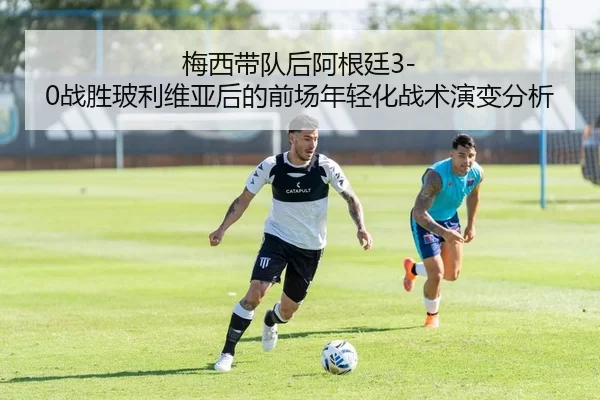 梅西带队后阿根廷3-0战胜玻利维亚后的前场年轻化战术演变分析