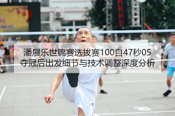 潘展乐世锦赛选拔赛100自47秒05夺冠后出发细节与技术调整深度分析